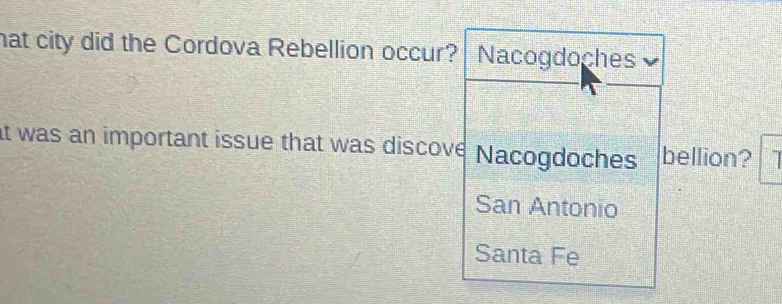 hat city did the Cordova Rebellion occur? Nacogdoches
at was an important issue that was discove Nacogdoches bellion?
San Antonio
Santa Fe