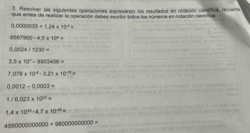 Resolver las siguientes operaciones expresando los resultados en notación científica, recuerda 
que antes de realizar la operación debes escribir todos los números en notación científica:
0,0000035+1,24* 10^(-4)=
8567900· 4,5* 10^4=
0,0024/1230=
3,5* 10^7-8903456=
7,078* 10^(-6)· 3,21* 10^(-10)=
0.0012-0,0003=
1/6,023* 10^(23)=
1,4* 10^(35)· 4,7* 10^(-45)=
4560000000000+98000000000=