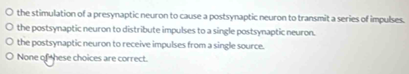 the stimulation of a presynaptic neuron to cause a postsynaptic neuron to transmit a series of impulses.
the postsynaptic neuron to distribute impulses to a single postsynaptic neuron.
the postsynaptic neuron to receive impulses from a single source.
None of these choices are correct.