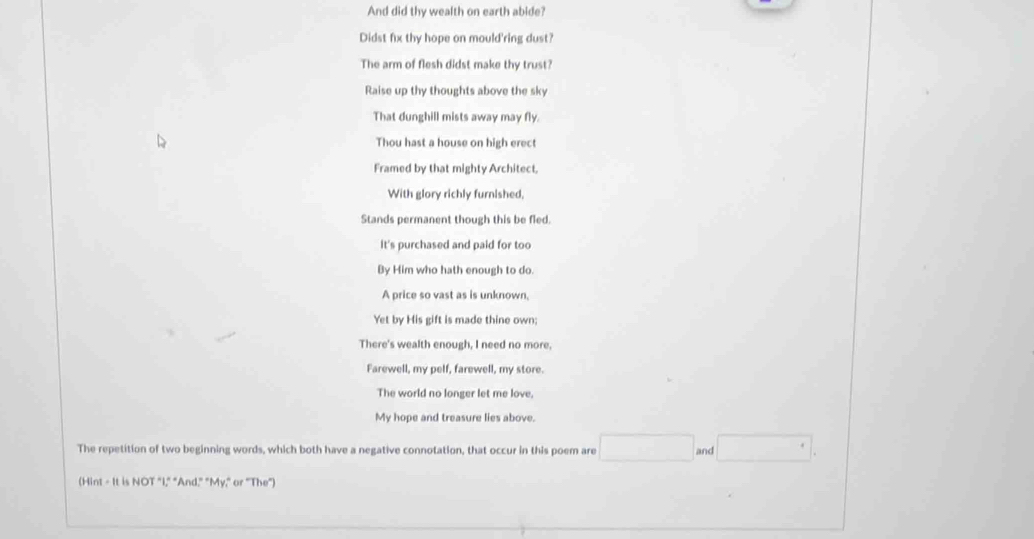 And did thy wealth on earth abide? 
Didst fix thy hope on mould'ring dust? 
The arm of flesh didst make thy trust? 
Raise up thy thoughts above the sky 
That dunghill mists away may fly. 
Thou hast a house on high erect 
Framed by that mighty Architect, 
With glory richly furnished, 
Stands permanent though this be fled. 
It's purchased and paid for too 
By Him who hath enough to do. 
A price so vast as is unknown, 
Yet by His gift is made thine own; 
There's wealth enough, I need no more, 
Farewell, my pelf, farewell, my store. 
The world no longer let me love, 
My hope and treasure lies above. 
The repetition of two beginning words, which both have a negative connotation, that occur in this poem are and 
(Hint - It is NOT "I," "And," "My," or "The")
