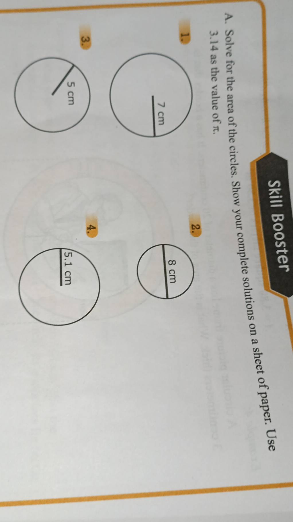 Skill Booster 
A. Solve for the area of the circles. Show your complete solutions on a sheet of paper. Use
3.14 as the value of π. 
2. 
1 
3. 
4.