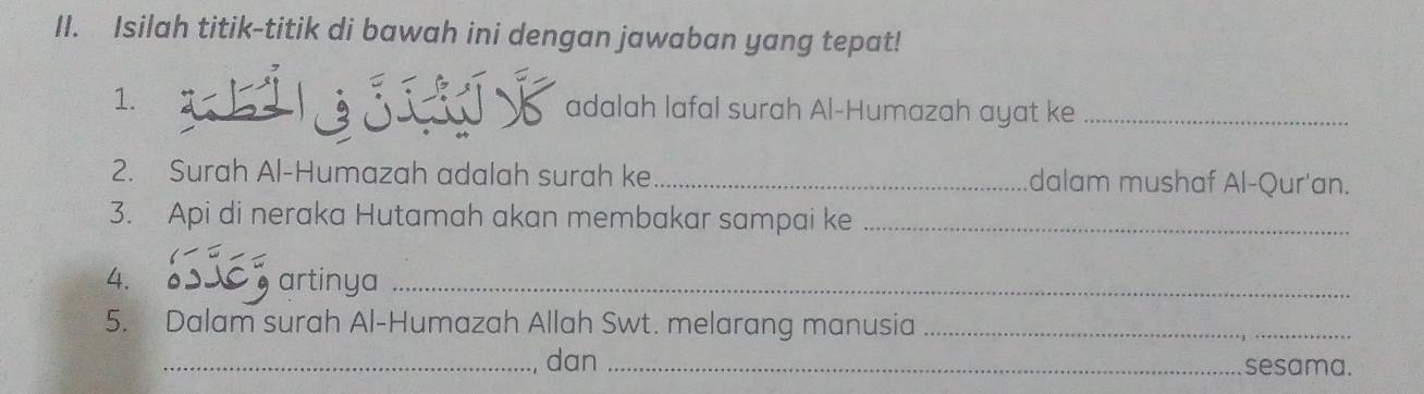 Isilah titik-titik di bawah ini dengan jawaban yang tepat! 
1. adalah lafal surah Al-Humazah ayat ke_ 
2. Surah Al-Humazah adalah surah ke _dalam mushaf Al-Qur'an. 
3. Api di neraka Hutamah akan membakar sampai ke_ 
4. 
artinya_ 
5. Dalam surah Al-Humazah Allah Swt. melarang manusia_ 
_dan _sesama.