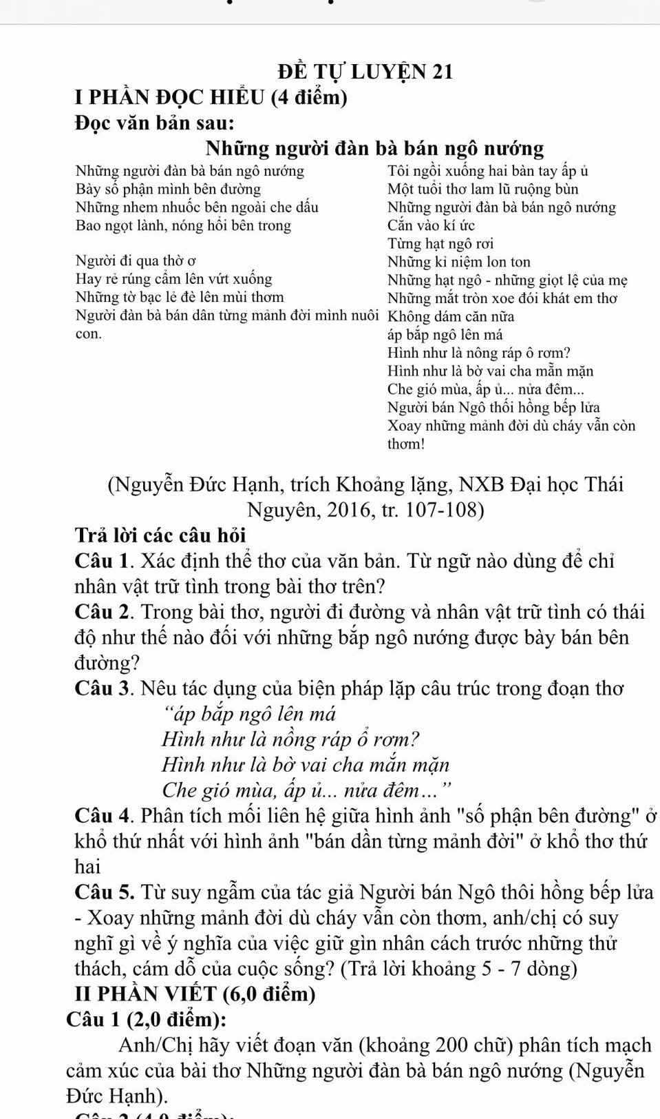 đề Tự luyện 21
I PHÀN ĐQC HIÊU (4 điểm)
Đọc văn bản sau:
Những người đàn bà bán ngô nướng
Những người đàn bà bán ngô nướng Tôi ngồi xuống hai bàn tay ấp ủ
Bày sô phận mình bên đường Một tuổi thơ lam lũ ruộng bùn
Những nhem nhuốc bên ngoài che dấu Những người đàn bà bán ngô nướng
Bao ngọt lành, nóng hồi bên trong Căn vào kí ức
Từng hạt ngô rơi
Người đi qua thờ ơ Những kỉ niệm lon ton
Hay rẻ rúng cầm lên vút xuống Những hạt ngô - những giọt lệ của mẹ
Những tờ bạc lẻ đè lên mùi thơm Những mắt tròn xoe đói khát em thơ
Người đàn bà bán dân từng mảnh đời mình nuôi Không dám căn nữa
con. áp bắp ngô lên má
Hình như là nông ráp ô rơm?
Hình như là bờ vai cha mẫn mặn
Che gió mùa, ấp ủ... nửa đêm...
Người bán Ngô thối hồng bếp lửa
Xoay những mảnh đời dù cháy vẫn còn
thơm!
(Nguyễn Đức Hạnh, trích Khoảng lặng, NXB Đại học Thái
Nguyên, 2016, tr. 107-108)
Trả lời các câu hỏi
Câu 1. Xác định thể thơ của văn bản. Từ ngữ nào dùng đề chỉ
nhân vật trữ tình trong bài thơ trên?
Câu 2. Trong bài thơ, người đi đường và nhân vật trữ tình có thái
độ như thế nào đối với những bắp ngô nướng được bày bán bên
đường?
Câu 3. Nêu tác dụng của biện pháp lặp câu trúc trong đoạn thơ
"áp bắp ngô lên má
Hình như là nồng ráp ổ rơm?
Hình như là bờ vai cha mắn mặn
Che gió mùa, ấp ủ... nửa đêm...''
Câu 4. Phân tích mối liên hệ giữa hình ảnh "số phận bên đường" ở
khổ thứ nhất với hình ảnh "bán dần từng mảnh đời" ở khổ thơ thứ
hai
Câu 5. Từ suy ngẫm của tác giả Người bán Ngô thôi hồng bếp lửa
- Xoay những mảnh đời dù cháy vẫn còn thơm, anh/chị có suy
nghĩ gì về ý nghĩa của việc giữ gìn nhân cách trước những thử
thách, cám dỗ của cuộc sống? (Trả lời khoảng 5 - 7 dòng)
II PHÀN VIÉT (6,0 điểm)
Câu 1 (2,0 điểm):
Anh/Chị hãy viết đoạn văn (khoảng 200 chữ) phân tích mạch
cảm xúc của bài thơ Những người đàn bà bán ngô nướng (Nguyễn
Đức Hạnh).