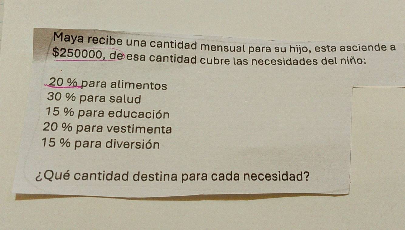 Maya recibe una cantidad mensual para su hijo, esta asciende a
$250000, de esa cantidad cubre las necesidades del niño:
20 % para alimentos
30 % para salud
15 % para educación
20 % para vestimenta
15 % para diversión
¿Qué cantidad destina para cada necesidad?