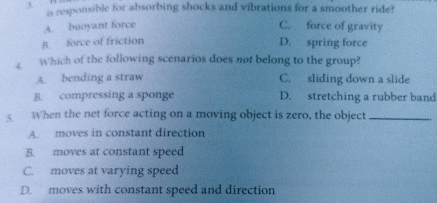 is responsible for absorbing shocks and vibrations for a smoother ride?
A. buoyant force C. force of gravity
B. force of friction D. spring force
4. Which of the following scenarios does not belong to the group?
A. bending a straw C. sliding down a slide
B. compressing a sponge D. stretching a rubber band
5. When the net force acting on a moving object is zero, the object_
A. moves in constant direction
B. moves at constant speed
C. moves at varying speed
D. moves with constant speed and direction