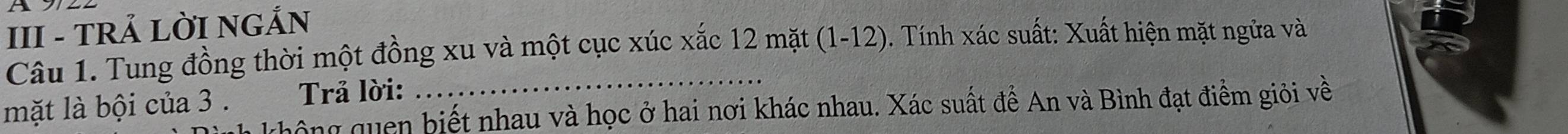 A 
III - TRẢ LỜI NGẢN 
Câu 1. Tung đồng thời một đồng xu và một cục xúc xắc 12 mặt (1-12). Tính xác suất: Xuất hiện mặt ngửa và 
Trả lời: 
mặt là bội của 3. ghông quen biết nhau và học ở hai nơi khác nhau. Xác suất đề An và Bình đạt điểm giỏi về
