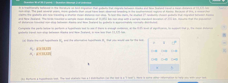 Question Attempt: 2 of Unlimited
It is traditionally believed in the literature on bird migration that godwits that migrate between Alaska and New Zealand travel a mean distance of 11,125 km Español
non-stop. The past several years, more godwits than usual have been observed breeding in the southernmost regions of Alaska. Because of this, a researcher
claims the godwits are now traveling a shorter mean distance non-stop. To test this claim, he studied 27 randomly chosen godwits that migrated between Alaska
and New Zealand. The birds traveled a sample mean distance of 11.055 km non-stoo with a sample standard deviation of 255 km. Assume that the population
of distances traveled non-stop between Alaska and New Zealand by godwits is approximately normally distributed.
Complete the parts below to perform a hypothesis test to see if there is enough evidence, at the 0.05 level of significance, to support that μ, the mean distance ?
godwits travel non-stop between Alaska and New Zealand, is now less than 11,125 km.
(a) State the null hypothesis H_0 and the alternative hypothesis H_1 that you would use for the test.
μ overline x.
H_0:mu ≥ 11,125
□ □ 6□ □ >□
H_1:mu <11,125
□ ≥ □ □ =□ □ != □
×
(b) Perform a hypothesis test. The test statistic has a t distribution (so the test is a "t test"). Here is some other information to help you with your test.