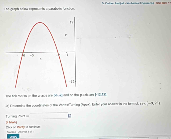 Dr Faridon Amdjadi - Mechanical Engineering (Total Mark # 1 
The graph below represents a parabolic function. 
The tick marks on the x-axis are [-6,-2] and on the y-axis are [-12,12]. 
(a) Determine the coordinates of the Vertex/Turning (Apex). Enter your answer in the form of, say,(-3,25). 
Turning Point =□