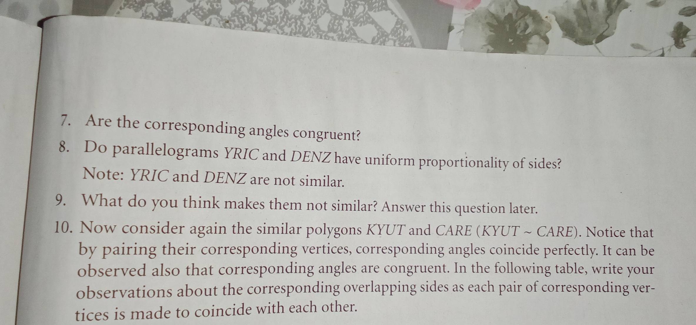 Are the corresponding angles congruent? 
8. Do parallelograms YRIC and DENZ have uniform proportionality of sides? 
Note: YRIC and DENZ are not similar. 
9. What do you think makes them not similar? Answer this question later. 
10. Now consider again the similar polygons KYUT and CARE (KYUT ~ CARE). Notice that 
by pairing their corresponding vertices, corresponding angles coincide perfectly. It can be 
observed also that corresponding angles are congruent. In the following table, write your 
observations about the corresponding overlapping sides as each pair of corresponding ver- 
tices is made to coincide with each other.