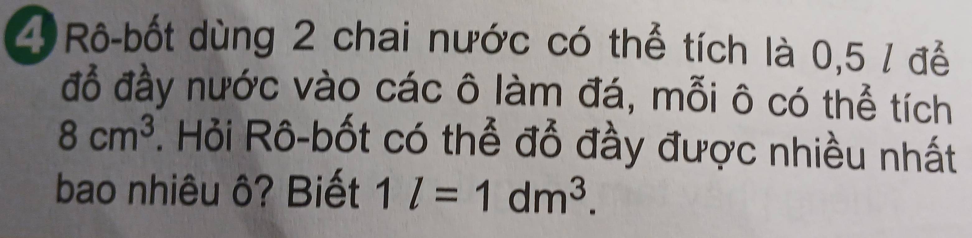 Rô-bốt dùng 2 chai nước có thể tích là 0,5 / để 
đồ đầy nước vào các ô làm đá, mỗi ô có thể tích
8cm^3. Hỏi Rô-bốt có thể đỗ đầy được nhiều nhất 
bao nhiêu ô? Biết 1l=1dm^3.