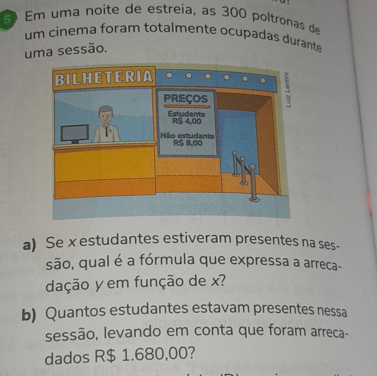 Em uma noite de estreia, as 300 poltronas de 
um cinema foram totalmente ocupadas durante 
uma sessão. 
a) Se xestudantes estiveram presentes na ses- 
são, qual é a fórmula que expressa a arreca- 
dação y em função de x? 
b) Quantos estudantes estavam presentes nessa 
sessão, levando em conta que foram arreca- 
dados R$ 1.680,00?