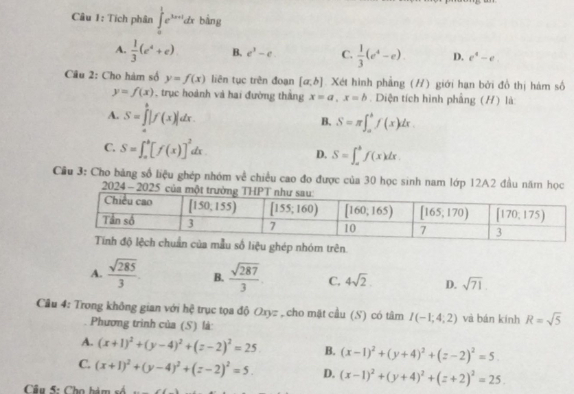 Tích phân ∈tlimits _0^(1e^3x+1)dx bàng
A.  1/3 (e^4+e) B. e^3-e. C.  1/3 (e^4-e). D. e^4-e.
Câu 2: Cho hàm số y=f(x) liên tục trên đoạn [a,b] Xét hình phẳng (H) giới hạn bởi đồ thị hàm số
y=f(x) , trục hoành và hai đường thắng x=a,x=b. Diện tích hình phầng (H) là:
A. S=∈tlimits _a^(b|f(x)|dx.
B. S=π ∈t _a^bf(x)dx.
C. S=∈t _a^b[f(x)]^2)dx D. S=∈t _a^(bf(x)dx.
Cầu 3: Cho bảng số liệu ghép nhóm về chiều cao đo được của 30 học sinh nam lớp 12A2 đầu năm học
2024 - 20
liệu ghép nhóm trên
A. frac sqrt(285))3. B.  sqrt(287)/3  C, 4sqrt(2). D. sqrt(71).
Câu 4: Trong không gian với hệ trục tọa độ Oxyz , cho mặt cầu (S) có tâm I(-1;4;2) và bán kính R=sqrt(5)
Phương trình của (S) là
A. (x+1)^2+(y-4)^2+(z-2)^2=25. B. (x-1)^2+(y+4)^2+(z-2)^2=5.
C. (x+1)^2+(y-4)^2+(z-2)^2=5. D. (x-1)^2+(y+4)^2+(z+2)^2=25.
Câu 5: Cho hàm số