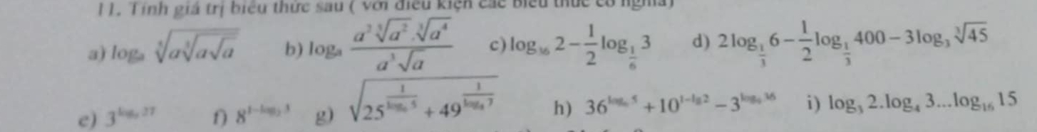 Tính giá trị biểu thức sau ( với điều kiện các biểu thức có ngha) 
a) log _asqrt[5](asqrt [3]asqrt a) b) log _a (a^3sqrt[5](a^2).sqrt[3](a^4))/a^3sqrt(a)  c) log _162- 1/2 log _ 1/6 3 d) 2log _ 1/3 6- 1/2 log _ 1/3 400-3log _3sqrt[3](45)
e) 3^(log _5)27 f) 8^(1-log _2)3 g) sqrt(25^(frac 1)log _log _3)5+4.9^(frac 1) h) 36^(log _5)5+10^(1-lg 2)-3^(log _5)36 i) log _32.log _43...log _1615