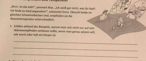 „Brrrr, ist das kalt!", jammert Max. „Ich weiß gar nicht, wa 
Ich finde es total angenehm!", antwortet Anna. Obwohl b 
gleichen Schwimmbecken sind, empfinden sie die 
Wassertemperatur unterschiedlich. 
1. Erkläre anhand des Beispiels, warum man sich nicht nu 
Wärmeempfinden verlassen sollte, wenn man genau w 
wie warm oder kalt ein Körper ist. 
_ 
_ 
_