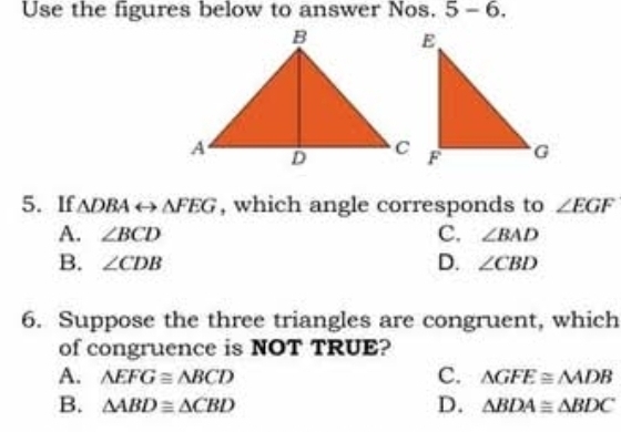 Use the figures below to answer Nos. 5 - 6.
5. If △ DBArightarrow △ FEG , which angle corresponds to ∠ EGF
A. ∠ BCD C. ∠ BAD
B. ∠ CDB D. ∠ CBD
6. Suppose the three triangles are congruent, which
of congruence is NOT TRUE?
C.
A. △ EFG≌ △ BCD △ GFE≌ △ ADB
B. △ ABD≌ △ CBD D. △ BDA≌ △ BDC