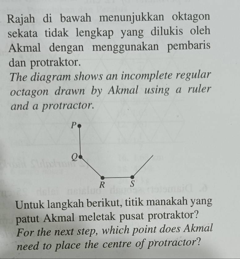 Rajah di bawah menunjukkan oktagon 
sekata tidak lengkap yang dilukis oleh 
Akmal dengan menggunakan pembaris 
dan protraktor. 
The diagram shows an incomplete regular 
octagon drawn by Akmal using a ruler 
and a protractor. 
Untuk langkah berikut, titik manakah yang 
patut Akmal meletak pusat protraktor? 
For the next step, which point does Akmal 
need to place the centre of protractor?