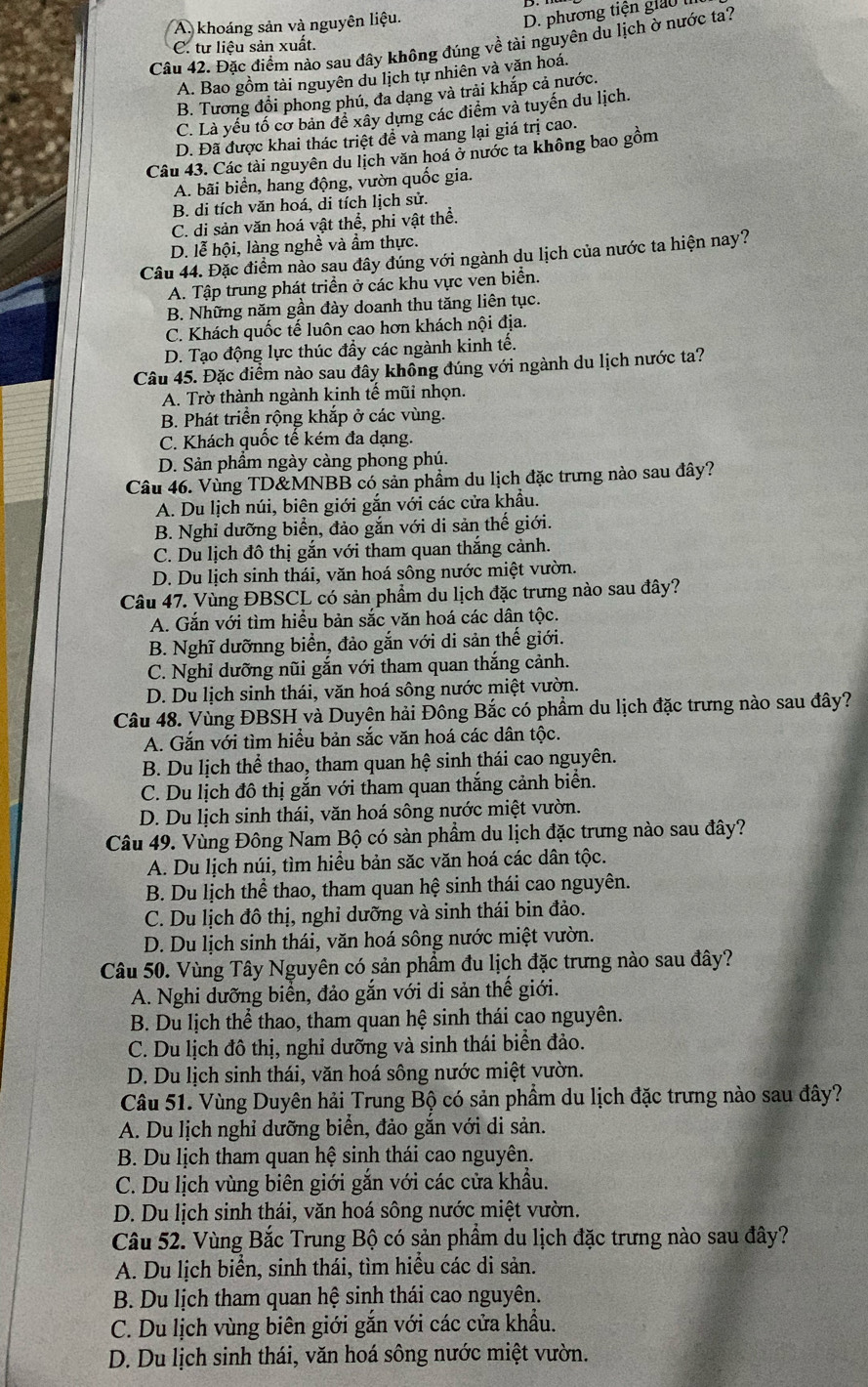 A. khoáng sản và nguyên liệu.
D. phương tiện giao l
Câu 42. Đặc điểm nào sau đây không đúng về tài nguyên du lịch ờ nước ta?
C. tư liệu sản xuất.
A. Bao gồm tài nguyên du lịch tự nhiên và văn hoá.
B. Tương đổi phong phú, đa dạng và trải khắp cả nước.
C. Là yếu tố cơ bản đề xây dựng các điểm và tuyến du lịch.
D. Đã được khai thác triệt để và mang lại giá trị cao.
Câu 43. Các tài nguyên du lịch văn hoá ở nước ta không bao gồm
A. bãi biển, hang động, vườn quốc gia.
B. di tích văn hoá, di tích lịch sử.
C. di sản văn hoá vật thể, phi vật thể.
D. lễ hội, làng nghề và ẩm thực.
Câu 44. Đặc điểm nào sau đây đúng với ngành du lịch của nước ta hiện nay?
A. Tập trung phát triển ở các khu vực ven biển.
B. Những năm gần đày doanh thu tăng liên tục.
C. Khách quốc tế luôn cao hơn khách nội địa.
D. Tạo động lực thúc đầy các ngành kinh tế.
Câu 45. Đặc điểm nào sau đây không đúng với ngành du lịch nước ta?
A. Trờ thành ngành kinh tế mũi nhọn.
B. Phát triển rộng khắp ở các vùng.
C. Khách quốc tế kém đa dạng.
D. Sản phầm ngày càng phong phú.
Câu 46. Vùng TD&MNBB có sản phầm du lịch đặc trưng nào sau đây?
A. Du lịch núi, biên giới gắn với các cửa khẩu.
B. Nghỉ dưỡng biển, đảo gắn với di sản thế giới.
C. Du lịch đô thị gắn với tham quan thắng cảnh.
D. Du lịch sinh thái, văn hoá sông nước miệt vườn.
Câu 47. Vùng ĐBSCL có sản phẩm du lịch đặc trưng nào sau đây?
A. Găn với tìm hiều bản sắc văn hoá các dân tộc.
B. Nghĩ dưỡnng biển, đảo gắn với di sản thế giới.
C. Nghi dưỡng nũi gắn với tham quan thắng cảnh.
D. Du lịch sinh thái, văn hoá sông nước miệt vườn.
Câu 48. Vùng ĐBSH và Duyên hải Đông Bắc có phẩm du lịch đặc trưng nào sau đây?
A. Gắn với tìm hiều bản sắc văn hoá các dân tộc.
B. Du lịch thể thao, tham quan hệ sinh thái cao nguyên.
C. Du lịch đô thị gắn với tham quan thắng cảnh biển.
D. Du lịch sinh thái, văn hoá sông nước miệt vườn.
Câu 49. Vùng Đông Nam Bộ có sản phầm du lịch đặc trưng nào sau đây?
A. Du lịch núi, tìm hiều bản săc văn hoá các dân tộc.
B. Du lịch thể thao, tham quan hệ sinh thái cao nguyên.
C. Du lịch đô thị, nghỉ dưỡng và sinh thái bin đảo.
D. Du lịch sinh thái, văn hoá sông nước miệt vườn.
Câu 50. Vùng Tây Nguyên có sản phẩm đu lịch đặc trưng nào sau đây?
A. Nghi dưỡng biển, đảo gắn với di sản thế giới.
B. Du lịch thể thao, tham quan hệ sinh thái cao nguyên.
C. Du lịch đô thị, nghỉ dưỡng và sinh thái biển đảo.
D. Du lịch sinh thái, văn hoá sông nước miệt vườn.
Câu 51. Vùng Duyên hải Trung Bộ có sản phẩm du lịch đặc trưng nào sau đây?
A. Du lịch nghỉ dưỡng biển, đảo găn với di sản.
B. Du lịch tham quan hệ sinh thái cao nguyên.
C. Du lịch vùng biên giới gắn với các cửa khẩu.
D. Du lịch sinh thái, văn hoá sông nước miệt vườn.
Câu 52. Vùng Bắc Trung Bộ có sản phẩm du lịch đặc trưng nào sau đây?
A. Du lịch biển, sinh thái, tìm hiểu các di sản.
B. Du lịch tham quan hệ sinh thái cao nguyên.
C. Du lịch vùng biên giới gắn với các cửa khẩu.
D. Du lịch sinh thái, văn hoá sông nước miệt vườn.