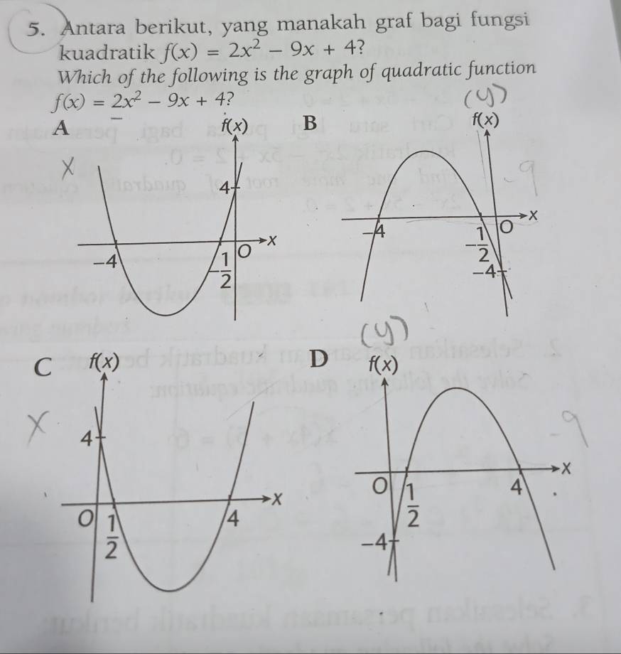 Antara berikut, yang manakah graf bagi fungsi
kuadratik f(x)=2x^2-9x+4
Which of the following is the graph of quadratic function
f(x)=2x^2-9x+4 ?
A
B
C
D