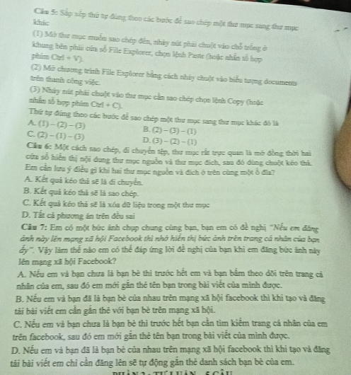 Cầu 5c Sắp xếp thứ tự đùng theo các bước để sao chép một thư mục sang đhư mục
kháo
(1) Mô thư mục muẫn mo chép đến, nhày nút phải chuột vào chỗ trắng ở
khung bên phii của số File Explorer, chọn Mah Paste (hoặc nhân tổ hợp
phim CM+V)
(2) Mở chương trình File Explorer bằng cách nhấy chuột vào biểu tượng documents
trên thanh công việc.
(3) Nhây mút phhi chuột vào taư mục cần sao chép chọn lệnh Copy (huặc
thắn tỗ hợp phim CM+CJ.
Thứ tự đóng theo các bước để sao chép một thư mục sng thư mục khác đó là
A (1)-(2)-(3) B. (2)-(3)-(1)
C. (2)-(1)-(3) D. (3)-(2)-(1)
Cầu 6: Một cách sao chép, di chuyển tếp, thư mục rắt trực quan là mờ đồng thời hai
cứa số hiểu thị nội dung thư mục nguồn và thư mục đích, sau đó đùng chuột kéo thi.
Em cần lưu ý điều gì khi hai thư mục nguồn và địch ở trên cùng một ổ đĩa?
A. Kết quả kéo thà sẽ là di chuyển.
B. Kết quả kéo thả sẽ là sao chép.
C. Kết quả kéo thả sẽ là xóa dữ liệu trong một thư mục
D. Tất cả phương án trên đều sai
Cầu 7: Em có một bức ảnh chụp chung cùng bạn, bạn em có đề nghị ''Nếu em đăng
ảnh này lên mạng xã hội Facebook thì nhớ hiến thị bức ảnh trên trang cá nhân của bạn
ấy''', Vậy làm thể nào em có thể đáp ứng lời đề nghị của bạn khi em đăng bức ảnh này
lên mạng xã hội Facebook?
A. Nếu em và bạn chưa là bạn bè thì trước hết em và bạn bắm theo dõi trên trang cả
nhân của em, sau đó em mới găn thẻ tên bạn trong bài việt của mình được.
B. Nếu em và bạn đã là bạn bè của nhau trên mạng xã hội facebook thì khi tạo và đăng
tài bài viết em cần gắn thẻ với bạn bè trên mạng xã hội.
C. Nếu em và bạn chưa là bạn bè thì trước hết bạn cần tìm kiểm trang cá nhân của em
trên facebook, sau đó em mới gắn thẻ tên bạn trong bài viết của mình được.
D. Nếu em và ban đã là bạn bè của nhau trên mạng xã hội facebook thì khi tạo và đăng
tải bài viết em chi cần đăng lên sẽ tự động gắn thẻ danh sách bạn bè của em.