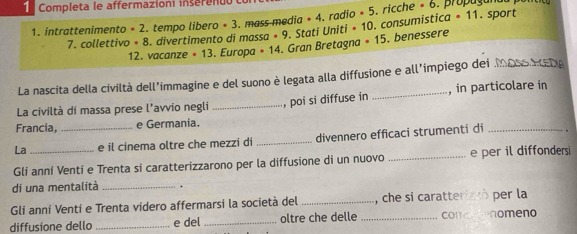 Completa le affermazioni inserenuó . propaçanda po n
-11
1. intrattenimento · 2 tempo libero ∘ 3. mass media * 4. radio · 5. ricche · 6. sport 
7. collettivo · 8. divertimento di massa · 9. Stati Uniti -10. consumística 
12. vacanze = 13. Europa · 14. Gran Bretagna · 15. benessere 
La nascita della civiltà dell'immagine e del suono è legata alla diffusione e all’impiego dei 
, in particolare in 
La civiltà di massa prese l'avvio negli 
Francia, e Germania. _, poi si diffuse in 
La _e il cinema oltre che mezzi di _divennero efficaci strumenti di_ 
Gli anní Venti e Trenta si caratterizzarono per la diffusione di un nuovo _e per il diffonders 
di una mentalità _. 
Gli anní Venti e Trenta videro affermarsi la società del _, che si caratteriztò per la 
diffusione dello _e del _oltre che delle _comrenomeno