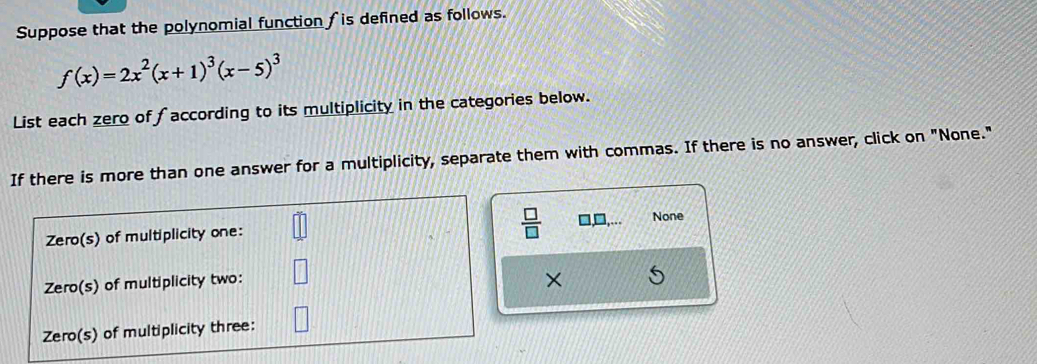 Suppose that the polynomial function fis defined as follows.
f(x)=2x^2(x+1)^3(x-5)^3
List each zero of faccording to its multiplicity in the categories below. 
If there is more than one answer for a multiplicity, separate them with commas. If there is no answer, click on "None." 
 □ /□   □,□, None 
×