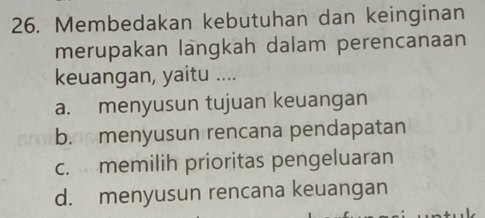 Membedakan kebutuhan dan keinginan
merupakan langkah dalam perencanaan
keuangan, yaitu ....
a. menyusun tujuan keuangan
b. menyusun rencana pendapatan
c. memilih prioritas pengeluaran
d. menyusun rencana keuangan