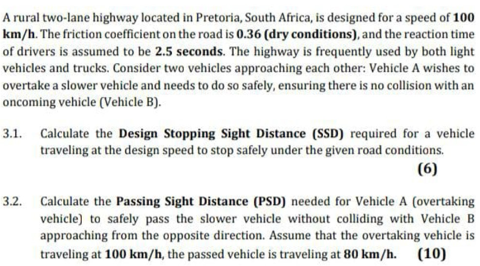 A rural two-lane highway located in Pretoria, South Africa, is designed for a speed of 100
km/h. The friction coefficient on the road is 0.36 (dry conditions), and the reaction time 
of drivers is assumed to be 2.5 seconds. The highway is frequently used by both light 
vehicles and trucks. Consider two vehicles approaching each other: Vehicle A wishes to 
overtake a slower vehicle and needs to do so safely, ensuring there is no collision with an 
oncoming vehicle (Vehicle B). 
3.1. Calculate the Design Stopping Sight Distance (SSD) required for a vehicle 
traveling at the design speed to stop safely under the given road conditions. 
(6) 
3.2. Calculate the Passing Sight Distance (PSD) needed for Vehicle A (overtaking 
vehicle) to safely pass the slower vehicle without colliding with Vehicle B 
approaching from the opposite direction. Assume that the overtaking vehicle is 
traveling at 100 km/h, the passed vehicle is traveling at 80 km/h. . (10)