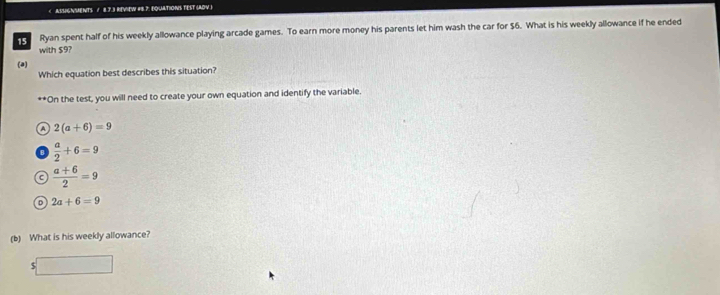 $6. What is his weekly allowance if he ended
with $9?
(a)
Which equation best describes this situation?
"On the test, you will need to create your own equation and identify the variable.
A 2(a+6)=9
 a/2 +6=9
C  (a+6)/2 =9
o 2a+6=9
(b) What is his weekly allowance?
$