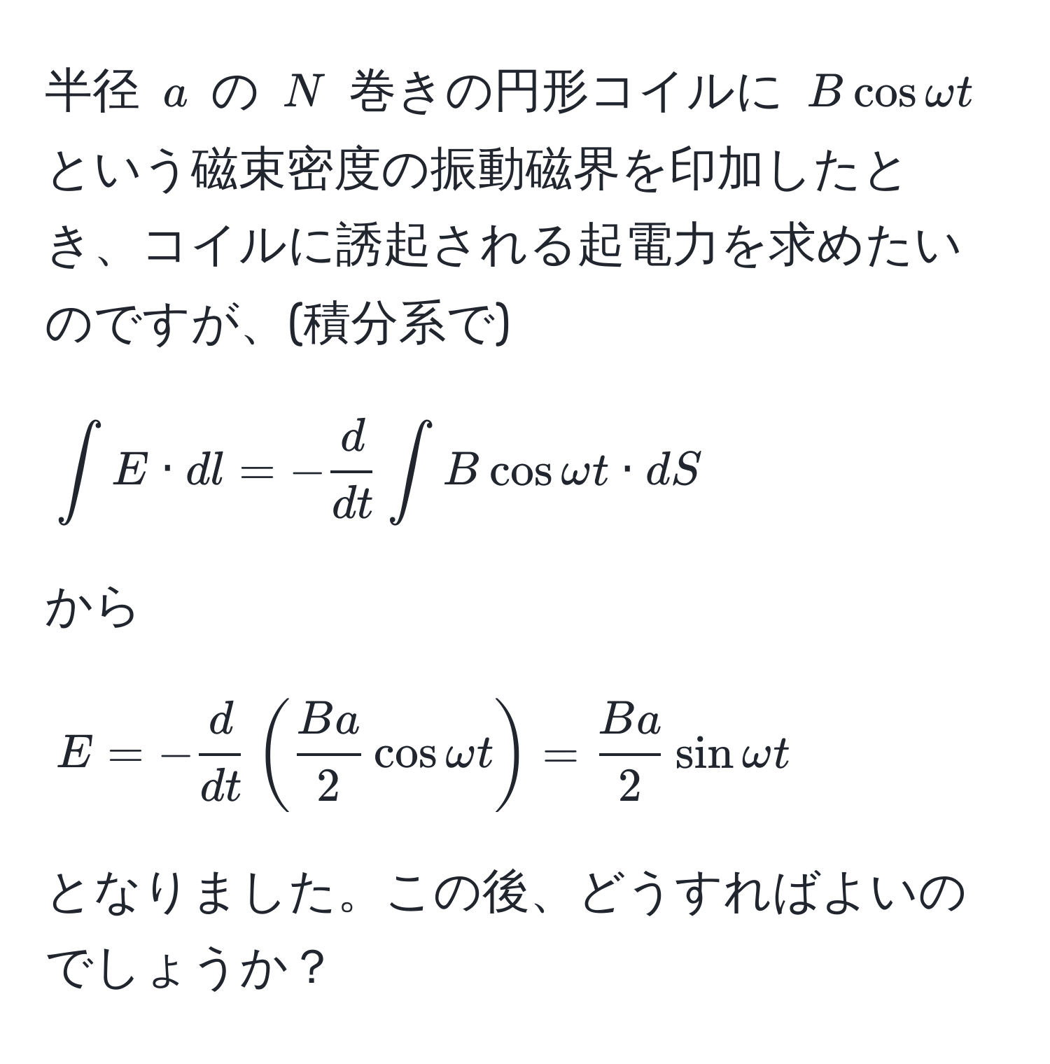 半径 $a$ の $N$ 巻きの円形コイルに $B cos omega t$ という磁束密度の振動磁界を印加したとき、コイルに誘起される起電力を求めたいのですが、(積分系で)  
  
[
∈t E · dl = - d/dt  ∈t B cos omega t · dS 
]  
から  
[
E = - d/dt ( Ba/2 cos omega t) =  Ba/2 sin omega t 
]  
となりました。この後、どうすればよいのでしょうか？