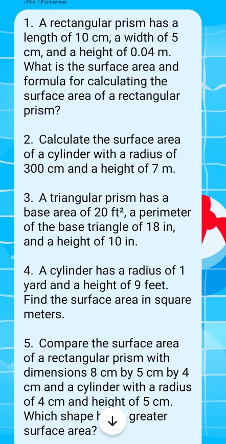 A rectangular prism has a 
length of 10 cm, a width of 5
cm, and a height of 0.04 m. 
What is the surface area and 
formula for calculating the 
surface area of a rectangular 
prism? 
2. Calculate the surface area 
of a cylinder with a radius of
300 cm and a height of 7 m. 
3. A triangular prism has a 
base area of 20ft^2 , a perimeter 
of the base triangle of 18 in, 
and a height of 10 in. 
4. A cylinder has a radius of 1
yard and a height of 9 feet. 
Find the surface area in square
meters. 
5. Compare the surface area 
of a rectangular prism with 
dimensions 8 cm by 5 cm by 4
cm and a cylinder with a radius 
of 4 cm and height of 5 cm. 
Which shape h greater 
surface area?