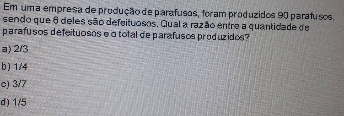 Em uma empresa de produção de parafusos, foram produzidos 90 parafusos,
sendo que 6 deles são defeituosos. Qual a razão entre a quantidade de
parafusos defeituosos e o total de parafusos produzidos?
a) 2/3
b) 1/4
c) 3/7
d) 1/5