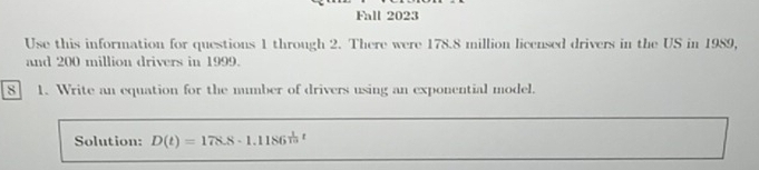 Fall 2023 
Use this information for questions 1 through 2. There were 178.8 million licensed drivers in the US in 1989, 
and 200 million drivers in 1999. 
s 1. Write an equation for the mumber of drivers using an exponential model. 
Solution: D(t)=178.8· 1.1186  1/10 ; ε