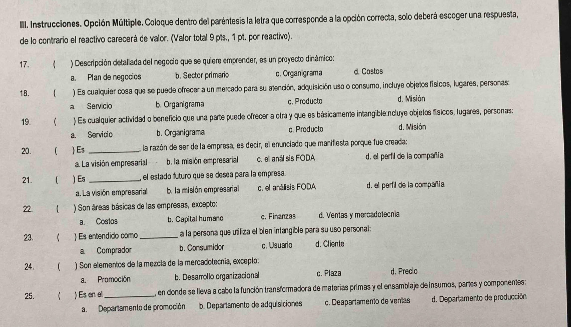 Instrucciones. Opción Múltiple. Coloque dentro del paréntesis la letra que corresponde a la opción correcta, solo deberá escoger una respuesta,
de lo contrario el reactivo carecerá de valor. (Valor total 9 pts., 1 pt. por reactivo).
17.  ) Descripción detallada del negocio que se quiere emprender, es un proyecto dinámico:
a. Plan de negocios b. Sector primario c. Organigrama d. Costos
18.  ) Es cualquier cosa que se puede ofrecer a un mercado para su atención, adquisición uso o consumo, incluye objetos físicos, lugares, personas:
a. Servicio b. Organigrama c. Producto
d. Misión
19.  ) Es cualquier actividad o beneficio que una parte puede ofrecer a otra y que es básicamente intangible:ncluye objetos físicos, lugares, personas:
a. Servicio b. Organigrama c. Producto d. Misión
20. ( ) Es _, la razón de ser de la empresa, es decir, el enunciado que manifiesta porque fue creada:
a. La visión empresarial b. la misión empresarial c. el análisis FODA d. el perfil de la compañía
21. ( ) Es _el estado futuro que se desea para la empresa:
a. La visión empresarial b. la misión empresarial c. el análisis FODA d. el perfil de la compañia
22. ( ) Son áreas básicas de las empresas, excepto:
a. Costos b. Capital humano c. Finanzas d. Ventas y mercadotecnia
23. ( ) Es entendido como_ a la persona que utiliza el bien intangible para su uso personal:
a. Comprador b. Consumidor c. Usuario d. Cliente
24. ( ) Son elementos de la mezcla de la mercadotecnia, excepto:
a. Promoción b. Desarrollo organizacional c. Plaza d. Precio
25. ( ) Es en el_ en donde se lleva a cabo la función transformadora de materias primas y el ensamblaje de insumos, partes y componentes:
a. Departamento de promoción b. Departamento de adquisiciones c. Deapartamento de ventas d. Departamento de producción