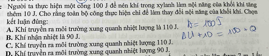 Người ta thực hiện một công 100 J đề nén khí trong xylanh làm nội năng của khối khí tăng
thêm 10 J. Cho rằng toàn bộ công thực hiện chỉ để làm thay đổi nội năng của khối khí. Chọn
kết luận đúng:
A. Khí truyền ra môi trường xung quanh nhiệt lượng là 110 J.
B. Khí nhận nhiệt là 90 J.
C. Khí truyền ra môi trường xung quanh nhiệt lượng 110 J.
D. Khí truyền ra môi trường xung quanh nhiệt lượng 90 J.