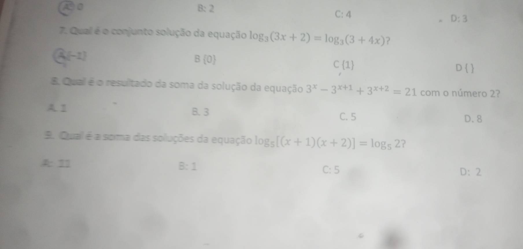 A0 B: 2 C: 4
D:3
7. Qual é o conjunto solução da equação log _3(3x+2)=log _3(3+4x) ?
A(-1)
B 0
C 1
D 
B. Qual é o resultado da soma da solução da equação 3^x-3^(x+1)+3^(x+2)=21 com o número 2?
A T B. 3
C. 5 D. 8
A. Qual é a soma das soluções da equação log _5[(x+1)(x+2)]=log _52 ?
7
B:1
C: 5 D: 2