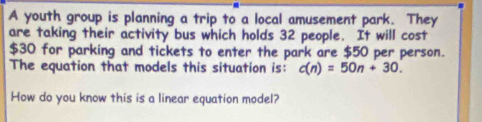 A youth group is planning a trip to a local amusement park. They 
are taking their activity bus which holds 32 people. It will cost
$30 for parking and tickets to enter the park are $50 per person. 
The equation that models this situation is: c(n)=50n+30. 
How do you know this is a linear equation model?