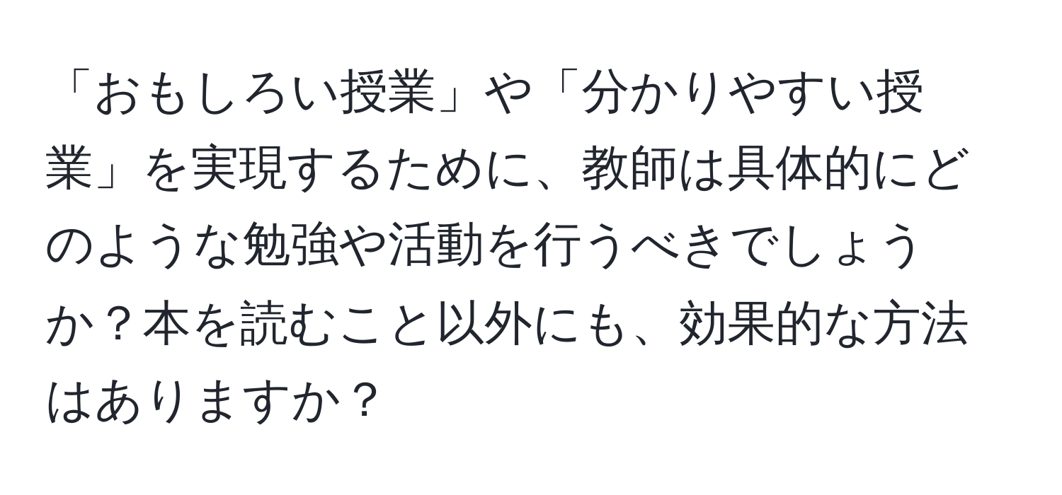 「おもしろい授業」や「分かりやすい授業」を実現するために、教師は具体的にどのような勉強や活動を行うべきでしょうか？本を読むこと以外にも、効果的な方法はありますか？