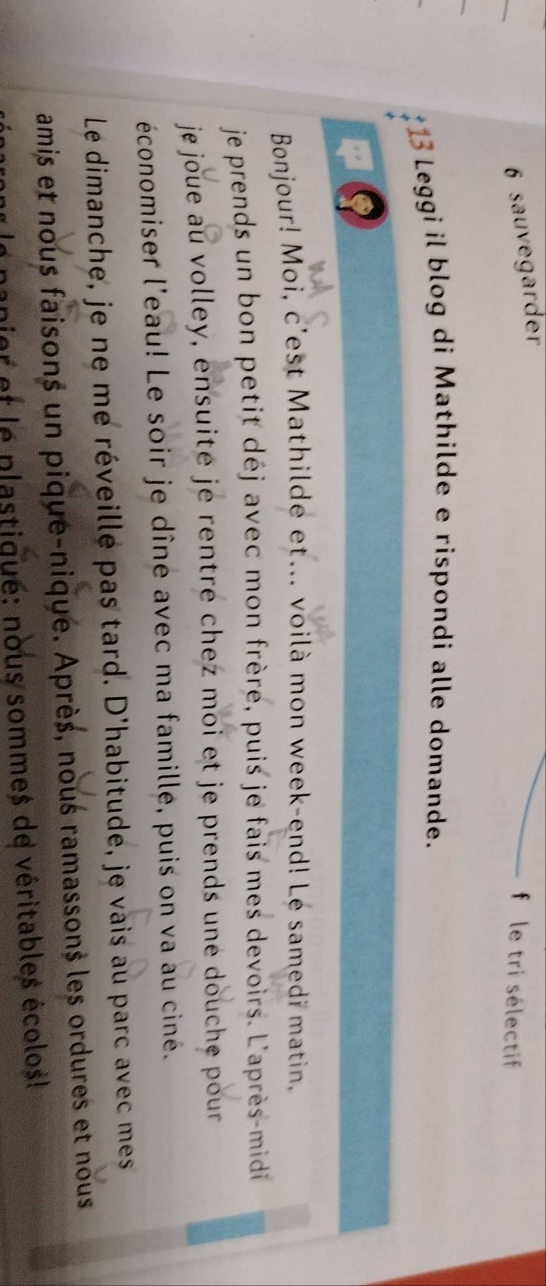 sauvegarder 
f le tri sélectif 
*13 Leggi il blog di Mathilde e rispondi alle domande. 
C 
Bonjour! Moi, c'est Mathilde et... voilà mon week-end! Lé samedi matin. 
je prends un bon petit déj avec mon frère, puis je fais mes devoirs. L'après-midi 
je joue au volley, ensuite je rentre chez moi et je prends une douche pour 
économiser l'eau! Le soir je dîne avec ma famillé, puis on va au ciné. 
Le dimanche, je ne me réveille pas tard. D'habitude, je vais au parc avec mes 
amis et nous faisons un pique-nique. Après, nous ramassons les ordures et nous 
nanier et le plastiqué: nous sommes de véritables écolos!