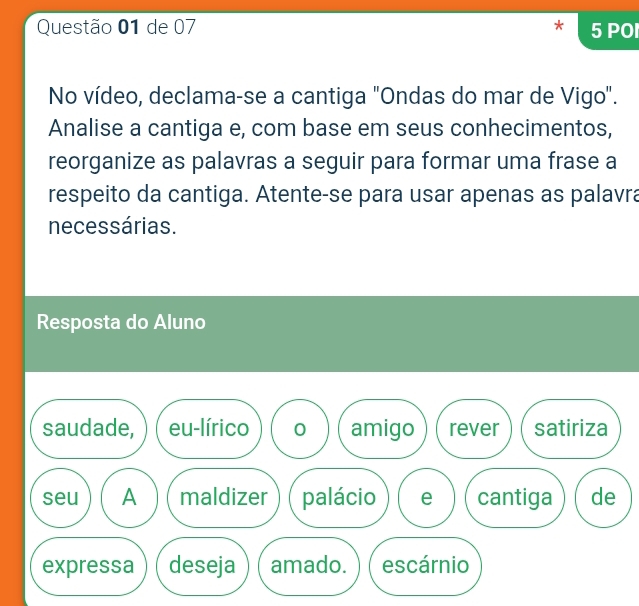 de 07 5 POI 
No vídeo, declama-se a cantiga "Ondas do mar de Vigo". 
Analise a cantiga e, com base em seus conhecimentos, 
reorganize as palavras a seguir para formar uma frase a 
respeito da cantiga. Atente-se para usar apenas as palavra 
necessárias. 
Resposta do Aluno 
saudade, eu-lírico 0 amigo rever satiriza 
seu A maldizer palácio e cantiga de 
expressa deseja amado. escárnio