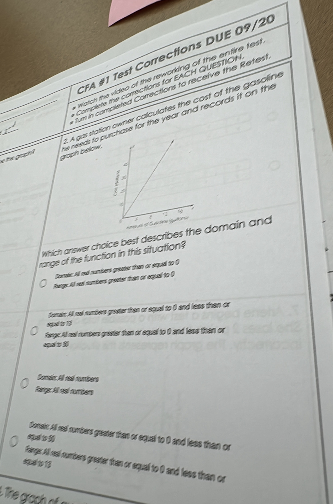 CFA #1 Test Corrections DUE 09 / 2
Watch the video of the reworking of the entire tes
Complete the corrections for EACH QUESTION
um in completed Corrections to receive the Retest
he needs to puchase for the year and records it on the
_e the graph 2. A gas station owner calculates the cost of the gasolin
graph below .
Which answer choice best describes the domain and
range of the function in this situation?
Domain: All real numbers greater thran or equal to O
Range: All real numbers greater than or equal to (
Domain: All real numbers greater tran or equal to 0 and lees than or
squeal to 13
Fange: All real numbers greater than or equal to 0 and less than or
spa t 30
Domain All real numbers
Rarger All real numbers
Demain. All real numbers greater than or equal to 0 and less than or
$2 410 13
Canges. All real numbere greater than or equal to 0 and less than or
L The gra o
