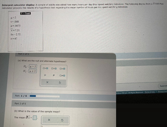 Interpret calculator display: A sample of adults was asked how many hours per day they spend watching television. The following display from a 77-84 Plus
calculator presents the results of a hypothesis test regarding the mean number of hours per day spent watching television.
T - Test
mu >2
t=.048
p=.0675
overline x=7.21
Sx-2.72
n=4
Part 1 of 5
(a) What are the null and alternate hypotheses?
H_0:mu =2
□ □ >□ □ =□
H_1:mu != 2
μ p □ != □
×
Submit
c Grzw HII LLC. AlI Nights Reserved. Teems of Una Pivacy C
Part: 1 / 5
Part 2 of 5
(b) What is the value of the sample mean?
The mean overline x=□. × 5