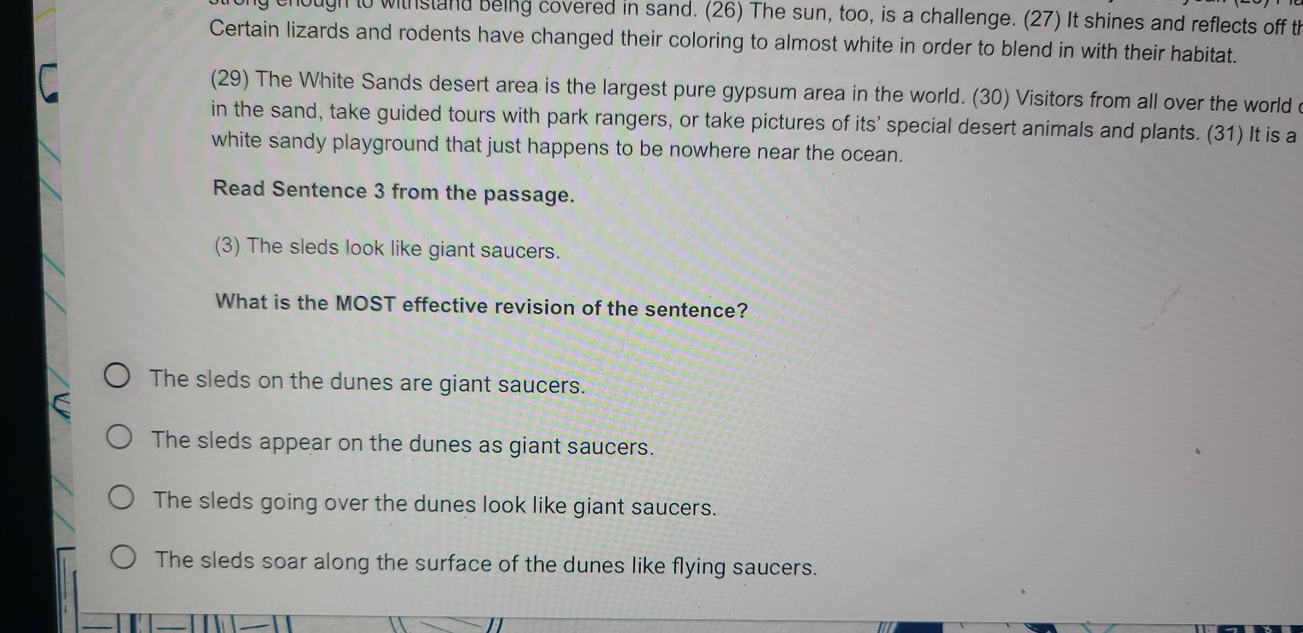 chough to withstand being covered in sand. (26) The sun, too, is a challenge. (27) It shines and reflects off th
Certain lizards and rodents have changed their coloring to almost white in order to blend in with their habitat.
(29) The White Sands desert area is the largest pure gypsum area in the world. (30) Visitors from all over the world c
in the sand, take guided tours with park rangers, or take pictures of its' special desert animals and plants. (31) It is a
white sandy playground that just happens to be nowhere near the ocean.
Read Sentence 3 from the passage.
(3) The sleds look like giant saucers.
What is the MOST effective revision of the sentence?
The sleds on the dunes are giant saucers.
The sleds appear on the dunes as giant saucers.
The sleds going over the dunes look like giant saucers.
The sleds soar along the surface of the dunes like flying saucers.