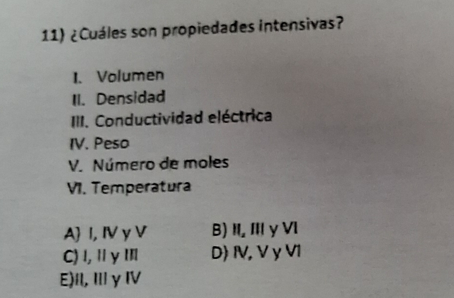 ¿Cuáles son propiedades intensivas?
1.Volumen
II. Densidad
III. Conductividad eléctrica
IV. Peso
V. Número de moles
VI. Temperatura
A I, Ⅳ γ V B) ) I, I y VI
C) l, Ⅱ yⅢ D) IV,V γV1
E)I, Ⅲγ ⅣV