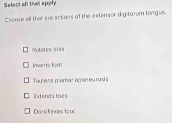 Select all that apply
Choose all that are actions of the extensor digitorum longus.
Rotates tibia
Inverts foot
Tautens plantar aponeurosis
Extends toes
Dorsiflexes foot