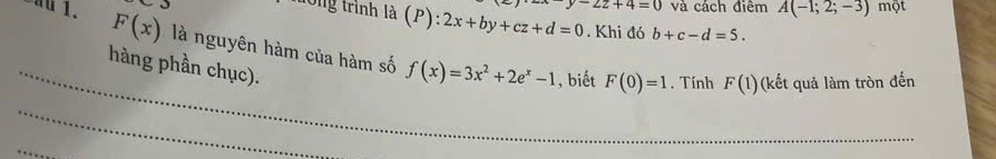 -2z+4=0 và cách điêm A(-1;2;-3) một 
l0g trình là (P): 2x+by+cz+d=0. Khi đó b+c-d=5. 
_
F(x) là nguyên hàm của hàm số f(x)=3x^2+2e^x-1 , biết F(0)=1. Tính F(1) (kết quả làm tròn đến 
hàng phần chục). 
_ 
_ 
_ 
_