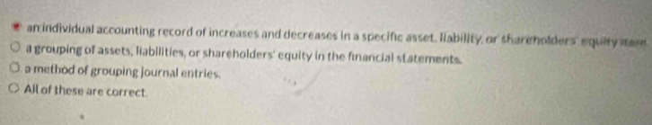 an individual accounting record of increases and decreases in a specific asset. Ilability, or shareholders equity mar
a grouping of assets, liabilities, or shareholders' equity in the financial statements.
a method of grouping journal entries.
All of these are correct.