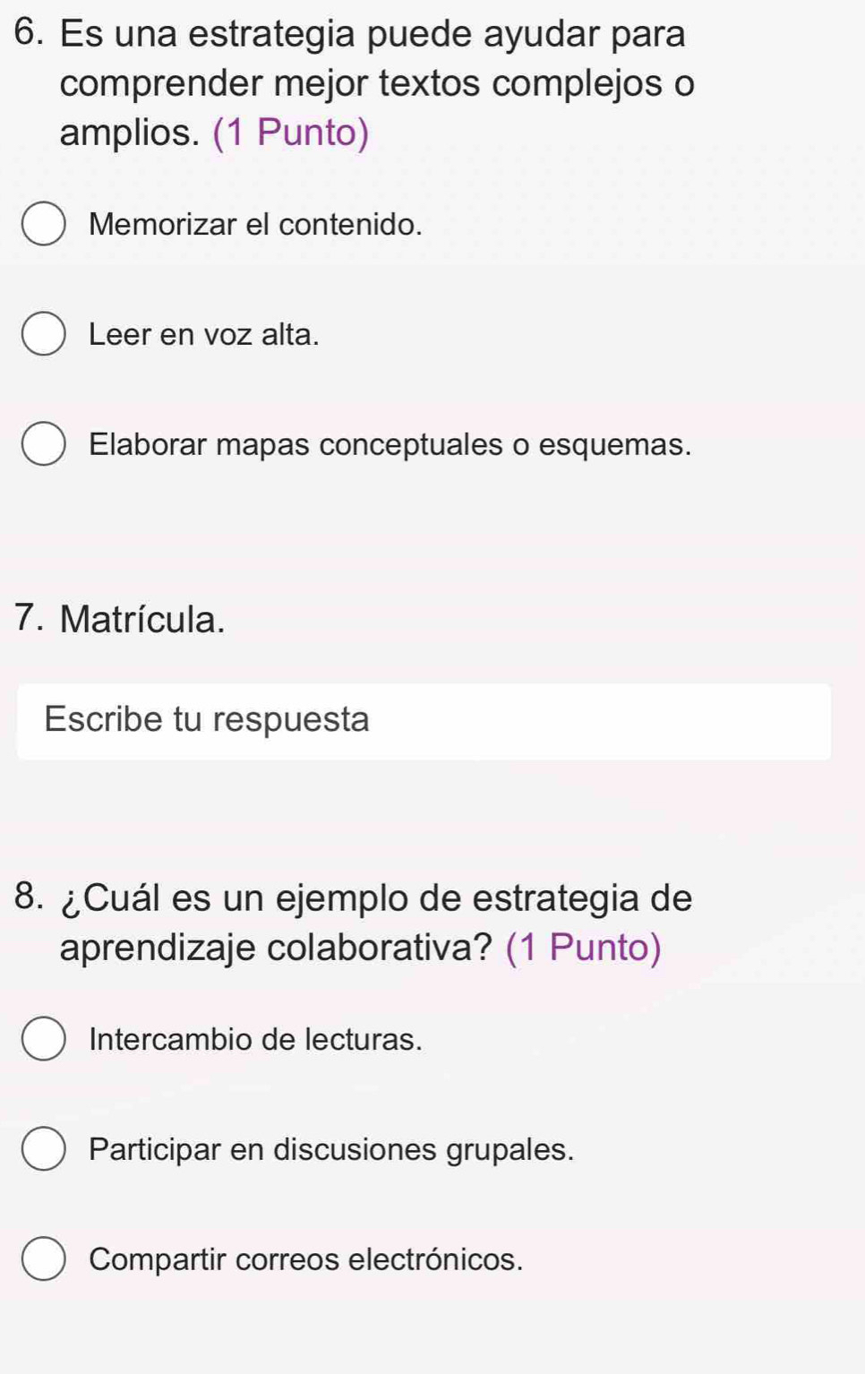 Es una estrategia puede ayudar para
comprender mejor textos complejos o
amplios. (1 Punto)
Memorizar el contenido.
Leer en voz alta.
Elaborar mapas conceptuales o esquemas.
7. Matrícula.
Escribe tu respuesta
8. ¿Cuál es un ejemplo de estrategia de
aprendizaje colaborativa? (1 Punto)
Intercambio de lecturas.
Participar en discusiones grupales.
Compartir correos electrónicos.