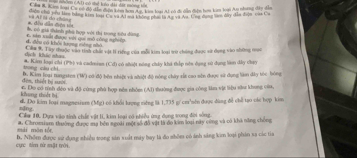 loài nhóm (Al) có thể kéo dài dát mỏng tốt.
Cầu 8. Kim loại Cu có độ dẫn điện kém hơn Ag, kim loại Al có đi dẫn điện hơn kim loại Au nhưng dây dẫn
điện chủ yếu làm bằng kim loại Cu và Al mà không phải là Ag và Au. Ứng dụng làm dây dẫn điện của Cư
và Al là do chúng
a. đều dẫn điện tốt.
b. có giá thành phù hợp với thị trong tiêu dùng.
c. sản xuất được với qui mô công nghiệp.
d. đều có khối lượng riêng nhỏ.
Câu 9. Tùy thuộc vào tính chất vật lí riêng của mỗi kim loại trừ chúng được sử dụng vào những mục
dịch khác nhau.
a. Kim loại chi (Pb) và cadmiun (Cd) có nhiệt nóng cháy khá thấp nên dụng sử dụng làm dây chạy
trong càu chì.
b. Kim loại tungsten (W) có độ bên nhiệt và nhiệt độ nóng chảy rất cao nên được sử dụng làm dây tóc bóng
đèn, thiết bị sưởi.
c. Do có tính dẻo và độ cứng phù hợp nên nhôm (Al) thường được gia công làm vật liệu như khung cửa,
khung thiết bị.
d. Do kim loại magnesium (Mg) có khối lượng riêng là 1,735g/cm^3 đên được dùng đề chế tạo các hợp kim
nặng.
Câu 10. Dựa vào tính chất vật lí, kim loại có nhiều ứng dụng trong đời sống.
a. Chromium thường được mạ bên ngoài một số đồ vật là do kim loại này cứng và có khả năng chống
mài mòn tốt.
b. Nhôm được sử dụng nhiều trong sản xuất máy bay là do nhôm có ánh sáng kim loại phản xạ các tia
cực tím từ mặt trời.