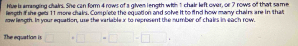Hue is arranging chairs. She can form 4 rows of a given length with 1 chair left over, or 7 rows of that same 
length if she gets 11 more chairs. Complete the equation and solve it to find how many chairs are in that 
row length. In your equation, use the variable x to represent the number of chairs in each row. 
The equation is □ +□ =□ -□.