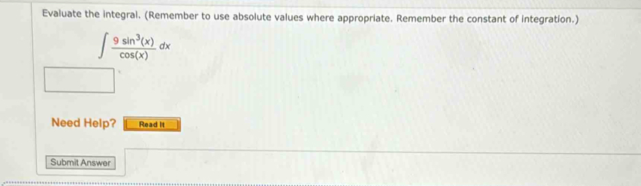 Evaluate the integral. (Remember to use absolute values where appropriate. Remember the constant of integration.)
∈t  9sin^3(x)/cos (x) dx
Need Help? Read It 
Submit Answer